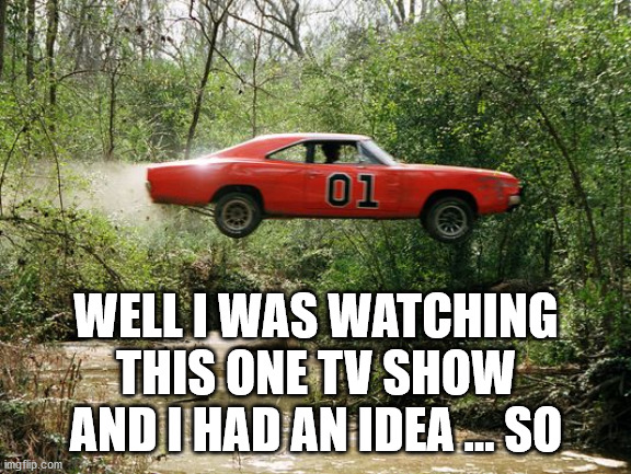 dukes of hazzard 1 | WELL I WAS WATCHING THIS ONE TV SHOW AND I HAD AN IDEA ... SO | image tagged in dukes of hazzard 1 | made w/ Imgflip meme maker