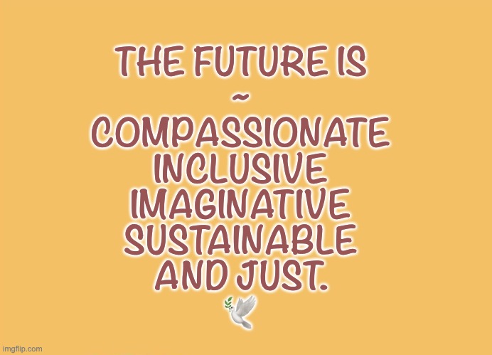 The FUTURE | THE FUTURE IS
~
COMPASSIONATE
INCLUSIVE
IMAGINATIVE
SUSTAINABLE
AND JUST.

🕊️ | image tagged in peace,justice,compassion | made w/ Imgflip meme maker