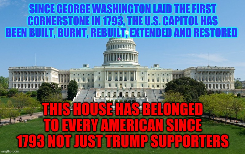 No One Has Ever Placed One Man Over Country Quite Like Trump's Followers | SINCE GEORGE WASHINGTON LAID THE FIRST CORNERSTONE IN 1793, THE U.S. CAPITOL HAS BEEN BUILT, BURNT, REBUILT, EXTENDED AND RESTORED; THIS HOUSE HAS BELONGED TO EVERY AMERICAN SINCE 1793 NOT JUST TRUMP SUPPORTERS | image tagged in capitol hill,memes,trump unfit unqualified dangerous,liar in chief,lock him up,traitor in chief | made w/ Imgflip meme maker