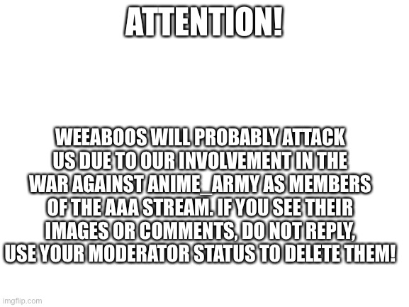 ATTENTION! IMPORTANT ANNOUNCEMENT! | ATTENTION! WEEABOOS WILL PROBABLY ATTACK US DUE TO OUR INVOLVEMENT IN THE WAR AGAINST ANIME_ARMY AS MEMBERS OF THE AAA STREAM. IF YOU SEE THEIR IMAGES OR COMMENTS, DO NOT REPLY, USE YOUR MODERATOR STATUS TO DELETE THEM! | image tagged in blank white template | made w/ Imgflip meme maker