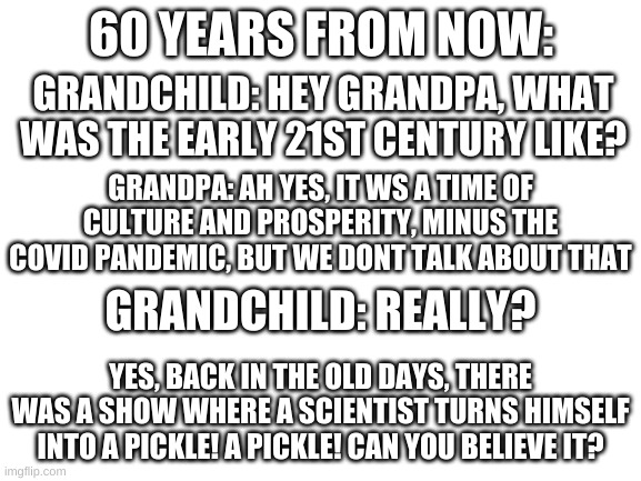 a story i made in 5 minutes | 60 YEARS FROM NOW:; GRANDCHILD: HEY GRANDPA, WHAT WAS THE EARLY 21ST CENTURY LIKE? GRANDPA: AH YES, IT WS A TIME OF CULTURE AND PROSPERITY, MINUS THE COVID PANDEMIC, BUT WE DONT TALK ABOUT THAT; GRANDCHILD: REALLY? YES, BACK IN THE OLD DAYS, THERE WAS A SHOW WHERE A SCIENTIST TURNS HIMSELF INTO A PICKLE! A PICKLE! CAN YOU BELIEVE IT? | image tagged in memes,funny,story,future,pickle rick,lazy | made w/ Imgflip meme maker