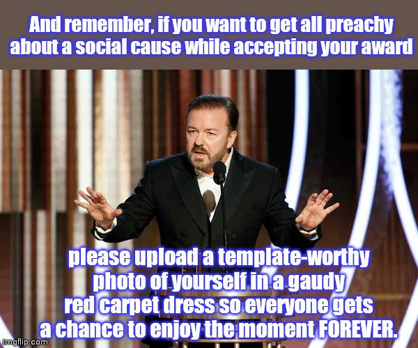 Important reminder about IMGFLIP AWARDS 2021 (12 days of honoring the achievement the Imgflip community achieved in 2020) | And remember, if you want to get all preachy about a social cause while accepting your award; please upload a template-worthy photo of yourself in a gaudy red carpet dress so everyone gets a chance to enjoy the moment FOREVER. | image tagged in ricky gervais golden globes,imgflip,the memies,imgflip awards,humor | made w/ Imgflip meme maker