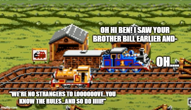 Thomas and Bill | OH HI BEN! I SAW YOUR BROTHER BILL EARLIER AND-; OH.... "WE'RE NO STRANGERS TO LOOOOOOVE..YOU KNOW THE RULES...AND SO DO IIIII!" | image tagged in thomas,bill and ben | made w/ Imgflip meme maker