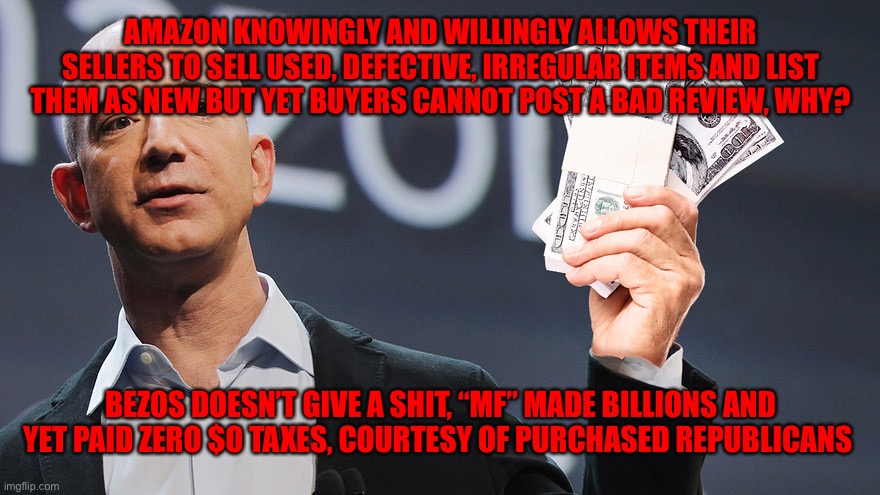 Amazon's Jeff Bezos | AMAZON KNOWINGLY AND WILLINGLY ALLOWS THEIR SELLERS TO SELL USED, DEFECTIVE, IRREGULAR ITEMS AND LIST THEM AS NEW BUT YET BUYERS CANNOT POST A BAD REVIEW, WHY? BEZOS DOESN’T GIVE A SHIT, “MF” MADE BILLIONS AND YET PAID ZERO $0 TAXES, COURTESY OF PURCHASED REPUBLICANS | image tagged in amazon's jeff bezos | made w/ Imgflip meme maker