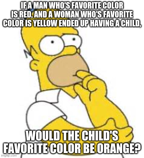 My friend asked me this question | IF A MAN WHO'S FAVORITE COLOR IS RED, AND A WOMAN WHO'S FAVORITE COLOR IS YELLOW ENDED UP HAVING A CHILD, WOULD THE CHILD'S FAVORITE COLOR BE ORANGE? | image tagged in homer simpson hmmmm,question,favorites,colors | made w/ Imgflip meme maker