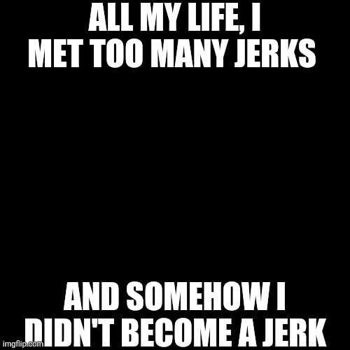 I Have No Explanation To Why | ALL MY LIFE, I MET TOO MANY JERKS; AND SOMEHOW I DIDN'T BECOME A JERK | image tagged in black blank,wubbzy | made w/ Imgflip meme maker