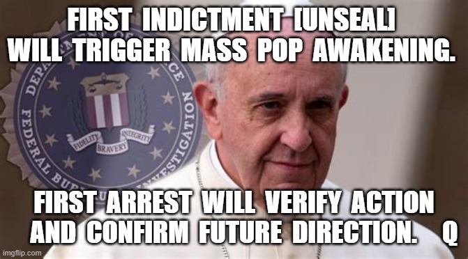 FIRST  INDICTMENT  [UNSEAL]  WILL  TRIGGER  MASS  POP  AWAKENING. FIRST  ARREST  WILL  VERIFY  ACTION     AND  CONFIRM  FUTURE  DIRECTION.     Q | image tagged in pope francis,pope arrested,pizzagate,conspiracy theory,vatican | made w/ Imgflip meme maker