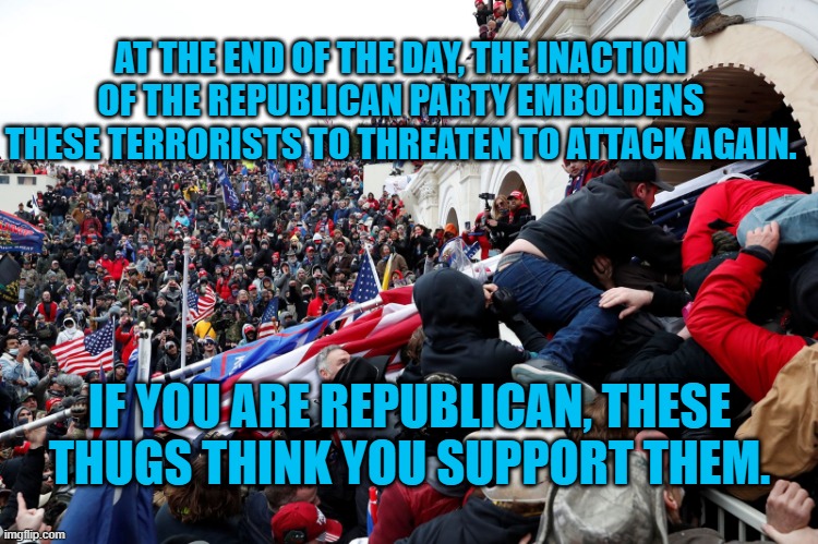 The Legacy Of The New GOP! | AT THE END OF THE DAY, THE INACTION OF THE REPUBLICAN PARTY EMBOLDENS THESE TERRORISTS TO THREATEN TO ATTACK AGAIN. IF YOU ARE REPUBLICAN, THESE THUGS THINK YOU SUPPORT THEM. | image tagged in politics | made w/ Imgflip meme maker