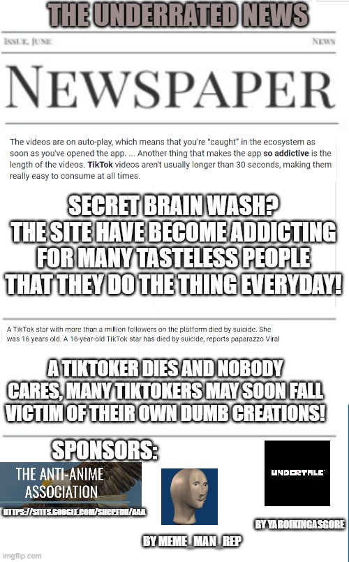 Anti-tiktok news as of 1/10/2021 | THE UNDERRATED NEWS; SECRET BRAIN WASH?
THE SITE HAVE BECOME ADDICTING FOR MANY TASTELESS PEOPLE THAT THEY DO THE THING EVERYDAY! A TIKTOKER DIES AND NOBODY CARES, MANY TIKTOKERS MAY SOON FALL VICTIM OF THEIR OWN DUMB CREATIONS! SPONSORS:; HTTPS://SITES.GOOGLE.COM/SHCP.EDU/AAA; BY YABOIKINGASGORE; BY MEME_MAN_REP | image tagged in blank newspaper,tiktok sucks | made w/ Imgflip meme maker