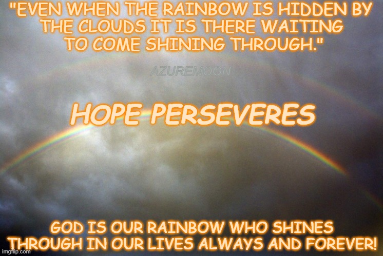 HOPE IS ETERNAL | "EVEN WHEN THE RAINBOW IS HIDDEN BY 
THE CLOUDS IT IS THERE WAITING 
TO COME SHINING THROUGH."; AZUREMOON; HOPE PERSEVERES; GOD IS OUR RAINBOW WHO SHINES THROUGH IN OUR LIVES ALWAYS AND FOREVER! | image tagged in peace,love,faith,hope,joy,inspirational memes | made w/ Imgflip meme maker