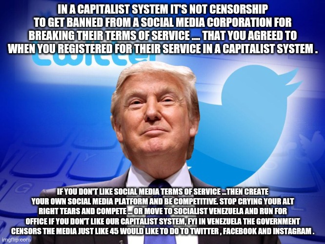 It's not censorship | IN A CAPITALIST SYSTEM IT'S NOT CENSORSHIP TO GET BANNED FROM A SOCIAL MEDIA CORPORATION FOR BREAKING THEIR TERMS OF SERVICE .... THAT YOU AGREED TO WHEN YOU REGISTERED FOR THEIR SERVICE IN A CAPITALIST SYSTEM . IF YOU DON'T LIKE SOCIAL MEDIA TERMS OF SERVICE ...THEN CREATE YOUR OWN SOCIAL MEDIA PLATFORM AND BE COMPETITIVE. STOP CRYING YOUR ALT RIGHT TEARS AND COMPETE ... OR MOVE TO SOCIALIST VENEZUELA AND RUN FOR OFFICE IF YOU DON'T LIKE OUR CAPITALIST SYSTEM, FYI IN VENEZUELA THE GOVERNMENT CENSORS THE MEDIA JUST LIKE 45 WOULD LIKE TO DO TO TWITTER , FACEBOOK AND INSTAGRAM . | image tagged in trump twitter,trump,capitalriots,election 2020 | made w/ Imgflip meme maker