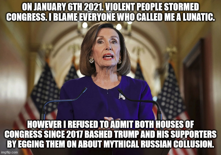 Nancy Pelosi real message regarding January 6 2021 attack on congress | ON JANUARY 6TH 2021. VIOLENT PEOPLE STORMED CONGRESS. I BLAME EVERYONE WHO CALLED ME A LUNATIC. HOWEVER I REFUSED TO ADMIT BOTH HOUSES OF CONGRESS SINCE 2017 BASHED TRUMP AND HIS SUPPORTERS BY EGGING THEM ON ABOUT MYTHICAL RUSSIAN COLLUSION. | image tagged in nancy pelosi is crazy,nancy pelosi,trump russia collusion,democrats,tyranny | made w/ Imgflip meme maker