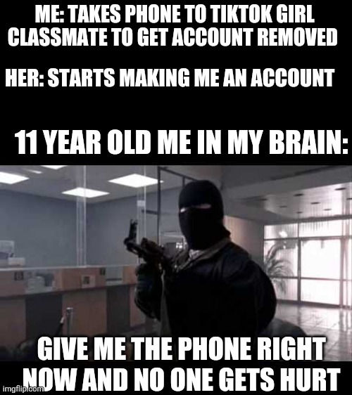 This did actually happen to me when I was 11 on the 2nd to last day of 4/5 grade on the morning of Wednesday June 6th 2018 | ME: TAKES PHONE TO TIKTOK GIRL CLASSMATE TO GET ACCOUNT REMOVED; HER: STARTS MAKING ME AN ACCOUNT; 11 YEAR OLD ME IN MY BRAIN:; GIVE ME THE PHONE RIGHT NOW AND NO ONE GETS HURT | image tagged in bank robber | made w/ Imgflip meme maker