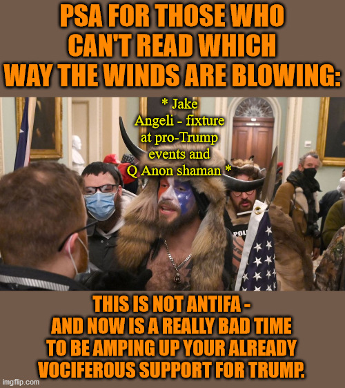 ANTIFA doesn't wear 6MWE shirts for one thing - or carry kidnap / murder gear - or beat cops to death with fire extinguishers. | PSA FOR THOSE WHO CAN'T READ WHICH WAY THE WINDS ARE BLOWING:; * Jake Angeli - fixture at pro-Trump events and Q Anon shaman *; THIS IS NOT ANTIFA - AND NOW IS A REALLY BAD TIME TO BE AMPING UP YOUR ALREADY VOCIFEROUS SUPPORT FOR TRUMP. | image tagged in memes,politics | made w/ Imgflip meme maker