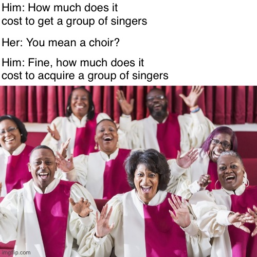 Wedding Plans | Him: How much does it cost to get a group of singers; Her: You mean a choir? Him: Fine, how much does it cost to acquire a group of singers | image tagged in funny memes,bad jokes,bad puns | made w/ Imgflip meme maker