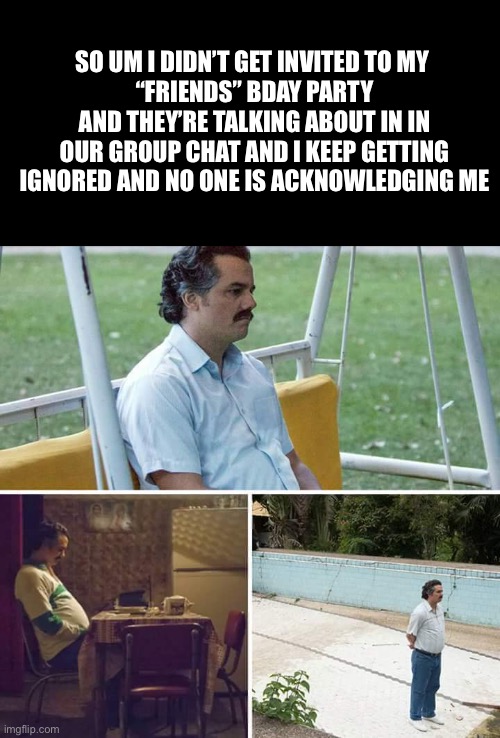 not even a meme at this point it’s just well you needed to know | SO UM I DIDN’T GET INVITED TO MY 
“FRIENDS” BDAY PARTY AND THEY’RE TALKING ABOUT IN IN OUR GROUP CHAT AND I KEEP GETTING IGNORED AND NO ONE IS ACKNOWLEDGING ME | image tagged in memes,sad pablo escobar | made w/ Imgflip meme maker