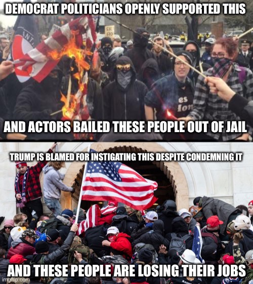 Just laying down what happened. | DEMOCRAT POLITICIANS OPENLY SUPPORTED THIS; AND ACTORS BAILED THESE PEOPLE OUT OF JAIL; TRUMP IS BLAMED FOR INSTIGATING THIS DESPITE CONDEMNING IT; AND THESE PEOPLE ARE LOSING THEIR JOBS | image tagged in antifa democrat leftist terrorist,politics,trump,democrats,rioting | made w/ Imgflip meme maker