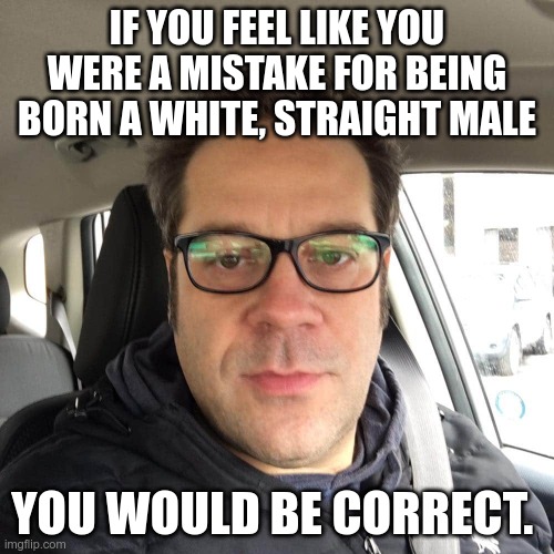 Is This Racist? | IF YOU FEEL LIKE YOU WERE A MISTAKE FOR BEING BORN A WHITE, STRAIGHT MALE; YOU WOULD BE CORRECT. | image tagged in misogynist old white dude,racism,trump supporters | made w/ Imgflip meme maker