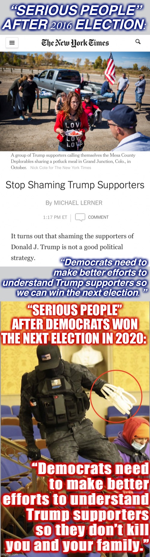 Things that make you go: why so serious | “SERIOUS PEOPLE” AFTER 2016 ELECTION:; “Democrats need to make better efforts to understand Trump supporters so we can win the next election.”; “SERIOUS PEOPLE” AFTER DEMOCRATS WON THE NEXT ELECTION IN 2020:; “Democrats need to make better efforts to understand Trump supporters so they don’t kill you and your family.” | image tagged in nyt stop shaming trump supporters,jan 6 2021 zip tie guy,2016 election,election 2016 aftermath,2020 elections,election 2020 | made w/ Imgflip meme maker