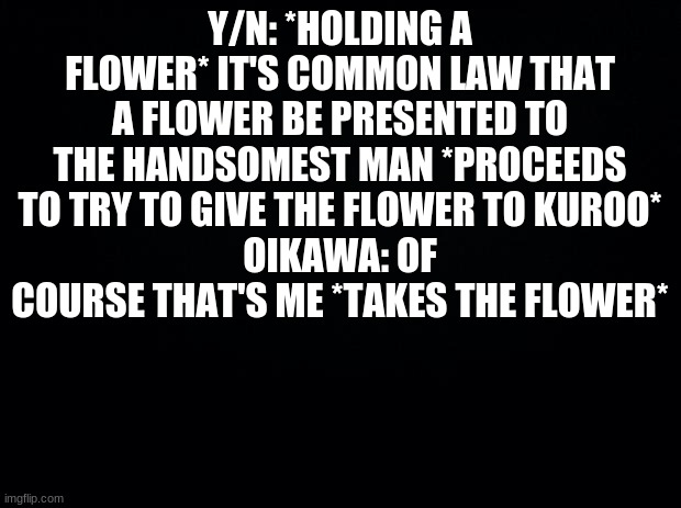 I just used Kuroo- cause he was the first one I thought of | Y/N: *HOLDING A FLOWER* IT'S COMMON LAW THAT A FLOWER BE PRESENTED TO THE HANDSOMEST MAN *PROCEEDS TO TRY TO GIVE THE FLOWER TO KUROO*
OIKAWA: OF COURSE THAT'S ME *TAKES THE FLOWER* | image tagged in black background | made w/ Imgflip meme maker