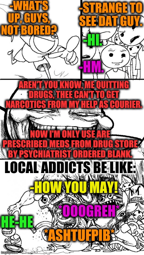 -Long term telling. | -WHAT'S UP, GUYS, NOT BORED? -STRANGE TO SEE DAT GUY. -HM. -HI. AREN'T YOU KNOW, ME QUITTING DRUGS, THEE CAN'T TO GET NARCOTICS FROM MY HELP AS COURIER. NOW I'M ONLY USE ARE PRESCRIBED MEDS FROM DRUG STORE BY PSYCHIATRIST ORDERED BLANK. LOCAL ADDICTS BE LIKE:; -HOW YOU MAY! *OOOGREH*; HE-HE; *ASHTUFPIB* | image tagged in memes,hey internet,meme addict,don't do drugs,rage quit,evil smile | made w/ Imgflip meme maker