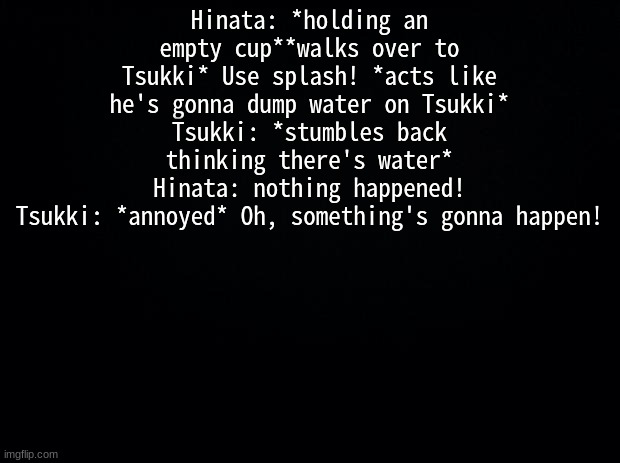 Black background | Hinata: *holding an empty cup**walks over to Tsukki* Use splash! *acts like he's gonna dump water on Tsukki*
Tsukki: *stumbles back thinking there's water*
Hinata: nothing happened!
Tsukki: *annoyed* Oh, something's gonna happen! | image tagged in black background | made w/ Imgflip meme maker