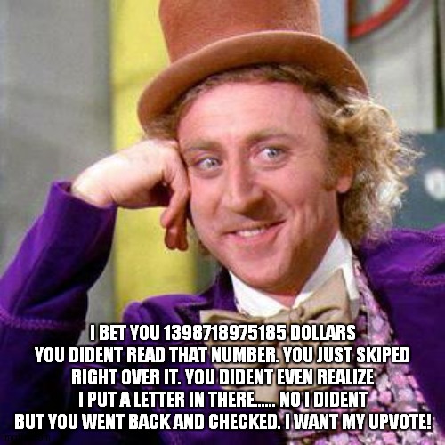 Willy Wonka Blank | I BET YOU 1398718975185 DOLLARS YOU DIDENT READ THAT NUMBER. YOU JUST SKIPED RIGHT OVER IT. YOU DIDENT EVEN REALIZE I PUT A LETTER IN THERE...... NO I DIDENT BUT YOU WENT BACK AND CHECKED. I WANT MY UPVOTE! | image tagged in willy wonka blank | made w/ Imgflip meme maker