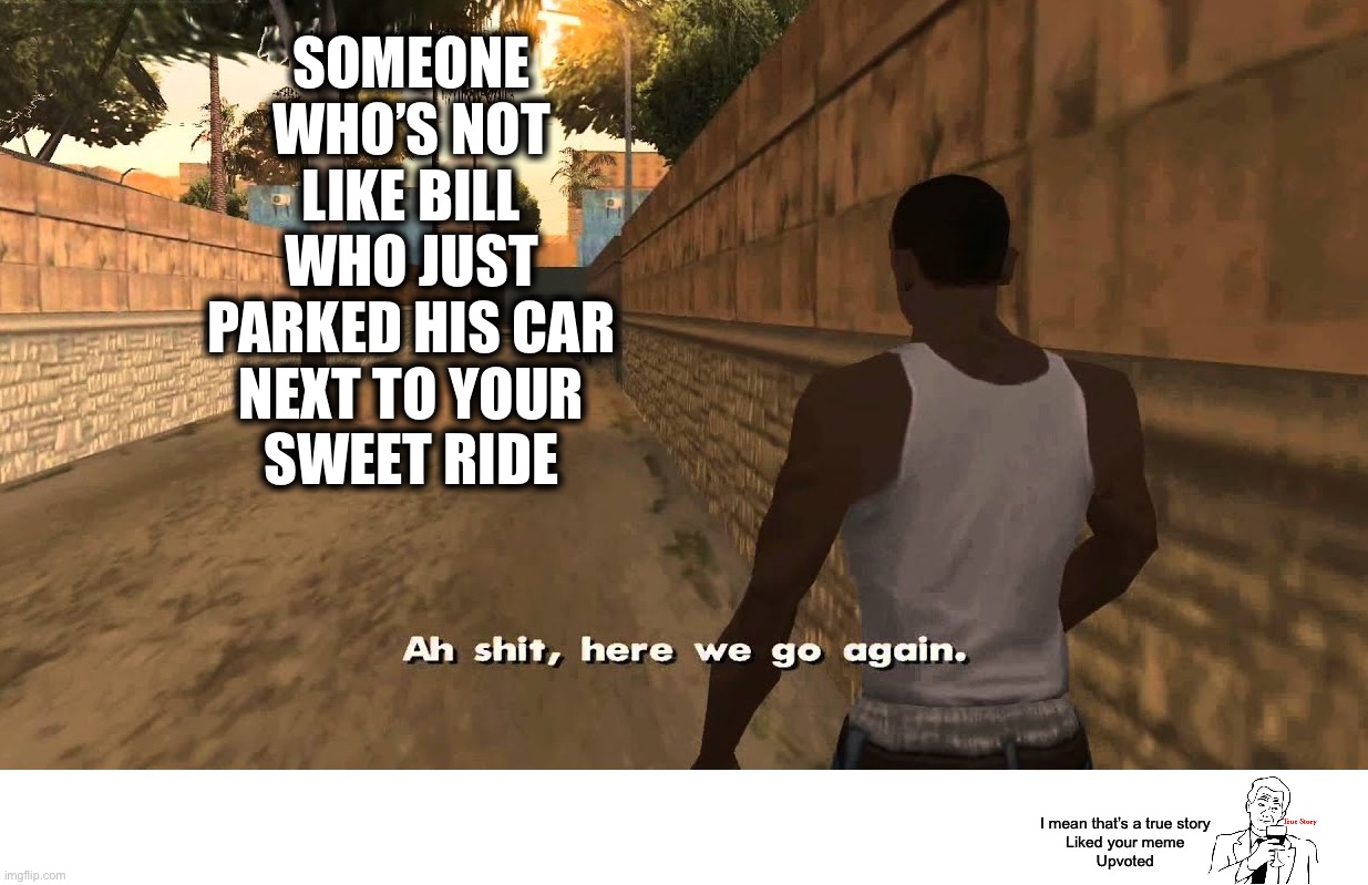 ah shit here we go again | SOMEONE
WHO’S NOT
LIKE BILL
WHO JUST
PARKED HIS CAR
NEXT TO YOUR
SWEET RIDE I mean that’s a true story
Liked your meme
Upvoted | image tagged in ah shit here we go again | made w/ Imgflip meme maker