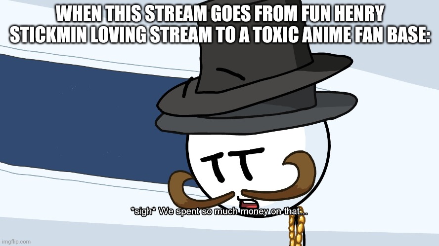 We Spent Much Money On That | WHEN THIS STREAM GOES FROM FUN HENRY STICKMIN LOVING STREAM TO A TOXIC ANIME FAN BASE: | image tagged in we spent much money on that | made w/ Imgflip meme maker