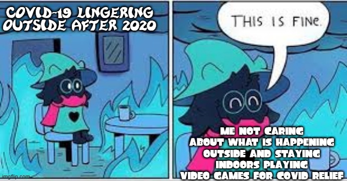 Me in 2021 | COVID-19 LINGERING OUTSIDE AFTER 2020; ME NOT CARING ABOUT WHAT IS HAPPENING OUTSIDE AND STAYING INDOORS PLAYING VIDEO GAMES FOR COVID RELIEF | image tagged in deltarune this is fine,memes | made w/ Imgflip meme maker