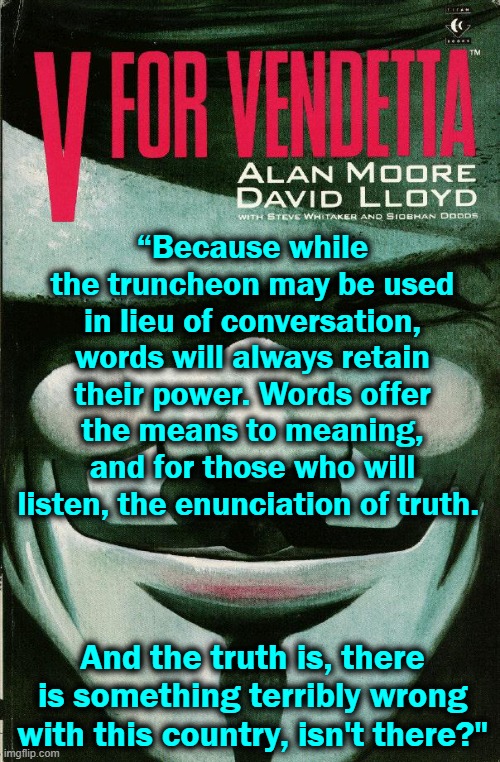 politicsTOO: don't use a billy club, but keep using your keyboard | “Because while the truncheon may be used in lieu of conversation, words will always retain their power. Words offer the means to meaning, and for those who will listen, the enunciation of truth. And the truth is, there is something terribly wrong with this country, isn't there?" | image tagged in v for vendetta,words,truth | made w/ Imgflip meme maker