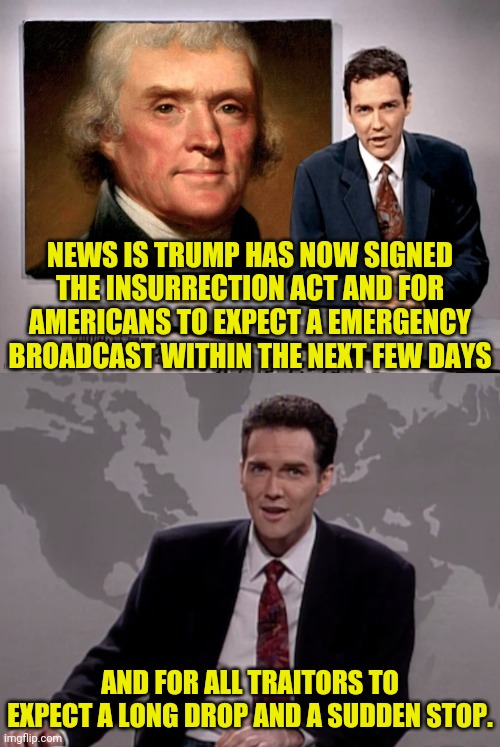 Insurrection Act Signed | NEWS IS TRUMP HAS NOW SIGNED THE INSURRECTION ACT AND FOR AMERICANS TO EXPECT A EMERGENCY BROADCAST WITHIN THE NEXT FEW DAYS; AND FOR ALL TRAITORS TO EXPECT A LONG DROP AND A SUDDEN STOP. | image tagged in donald trump,trump 2020,insurrection act,drstrangmeme,traitors,leftist | made w/ Imgflip meme maker