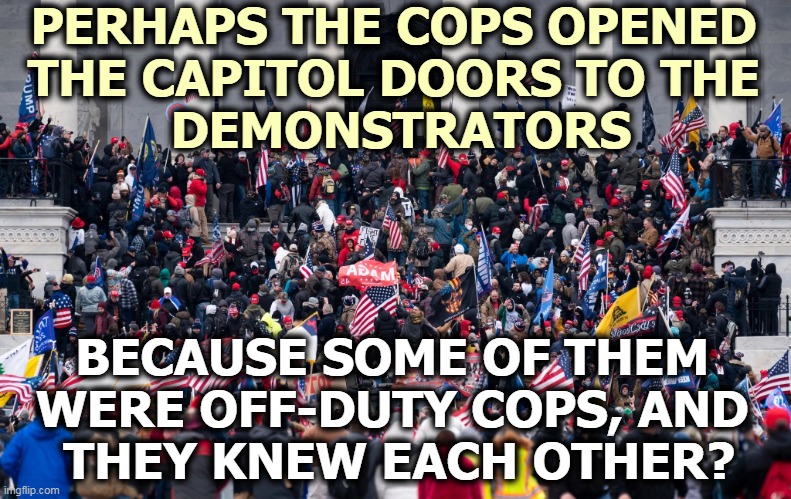 BLM got a very different reception. |  PERHAPS THE COPS OPENED  THE CAPITOL DOORS TO THE  DEMONSTRATORS; BECAUSE SOME OF THEM  WERE OFF-DUTY COPS, AND  THEY KNEW EACH OTHER? | image tagged in capitol hill,riots,cops | made w/ Imgflip meme maker