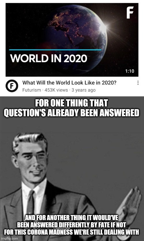 FOR ONE THING THAT QUESTION'S ALREADY BEEN ANSWERED; AND FOR ANOTHER THING IT WOULD'VE BEEN ANSWERED DIFFERENTLY BY FATE IF NOT FOR THIS CORONA MADNESS WE'RE STILL DEALING WITH | image tagged in correction guy,2020,2020 sucked,dank memes,memes,corona | made w/ Imgflip meme maker