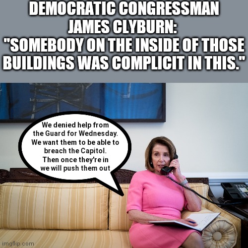  DEMOCRATIC CONGRESSMAN JAMES CLYBURN: 
"SOMEBODY ON THE INSIDE OF THOSE BUILDINGS WAS COMPLICIT IN THIS."; We denied help from
the Guard for Wednesday.
We want them to be able to
breach the Capitol.
Then once they're in
we will push them out | image tagged in nancy pelosi,capitol protest,trump,voter fraud | made w/ Imgflip meme maker