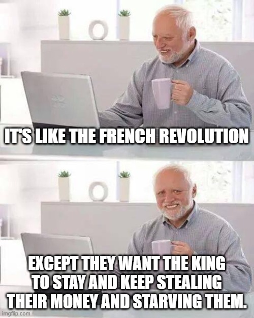 Hide the Pain Harold Meme | IT'S LIKE THE FRENCH REVOLUTION; EXCEPT THEY WANT THE KING TO STAY AND KEEP STEALING THEIR MONEY AND STARVING THEM. | image tagged in memes,hide the pain harold | made w/ Imgflip meme maker