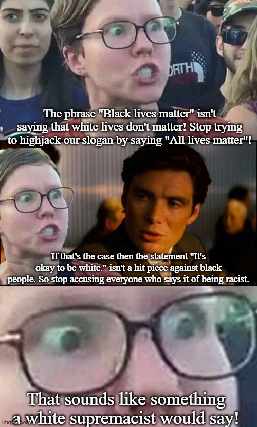 Inception Liberal | The phrase "Black lives matter" isn't saying that white lives don't matter! Stop trying to highjack our slogan by saying "All lives matter"! If that's the case then the statement "It's okay to be white." isn't a hit piece against black people. So stop accusing everyone who says it of being racist. That sounds like something a white supremacist would say! | image tagged in inception liberal | made w/ Imgflip meme maker