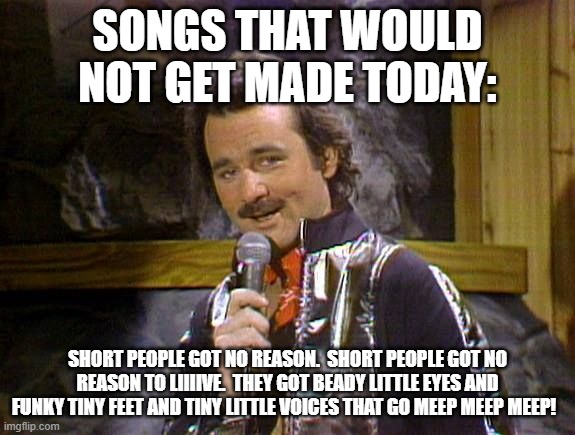 Bill Murray Lounge Singer | SONGS THAT WOULD NOT GET MADE TODAY:; SHORT PEOPLE GOT NO REASON.  SHORT PEOPLE GOT NO REASON TO LIIIIVE.  THEY GOT BEADY LITTLE EYES AND FUNKY TINY FEET AND TINY LITTLE VOICES THAT GO MEEP MEEP MEEP! | image tagged in bill murray lounge singer | made w/ Imgflip meme maker