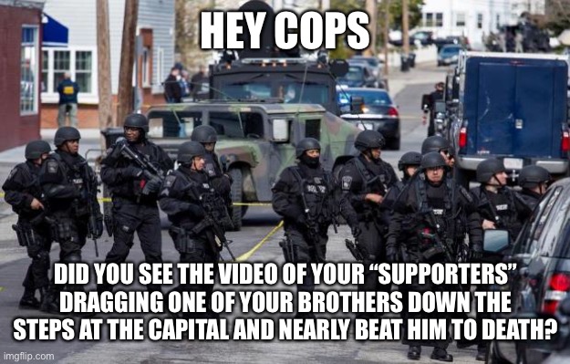 Guess that thin blue line flag was just for show | HEY COPS; DID YOU SEE THE VIDEO OF YOUR “SUPPORTERS” DRAGGING ONE OF YOUR BROTHERS DOWN THE STEPS AT THE CAPITAL AND NEARLY BEAT HIM TO DEATH? | image tagged in military cops | made w/ Imgflip meme maker