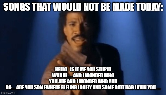 Lionel Richie singing | SONGS THAT WOULD NOT BE MADE TODAY:; HELLO:  IS IT ME YOU STUPID WHORE......AND I WONDER WHO YOU ARE AND I WONDER WHO YOU DO.....ARE YOU SOMEWHERE FEELING LONELY AND SOME DIRT BAG LOVIN YOU..... | image tagged in lionel richie singing | made w/ Imgflip meme maker