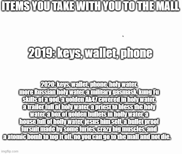 things to take to the mall- 2020 vs 2019. | ITEMS YOU TAKE WITH YOU TO THE MALL; 2019: keys, wallet, phone; 2020: keys, wallet, phone, holy water, more Russian holy water, a military gasmask, kung Fu skills of a god, a golden Ak47 covered in holy water, a trailer full of holy water, a priest to bless the holy water, a box of golden bullets in holly water, a house full of holly water, jesus him self, a bullet proof fursuit made by some furies, crazy big muscles, and a atomic bomb to top it off. no you can go to the mall and not die. | image tagged in memes,funny,2020,2019 | made w/ Imgflip meme maker
