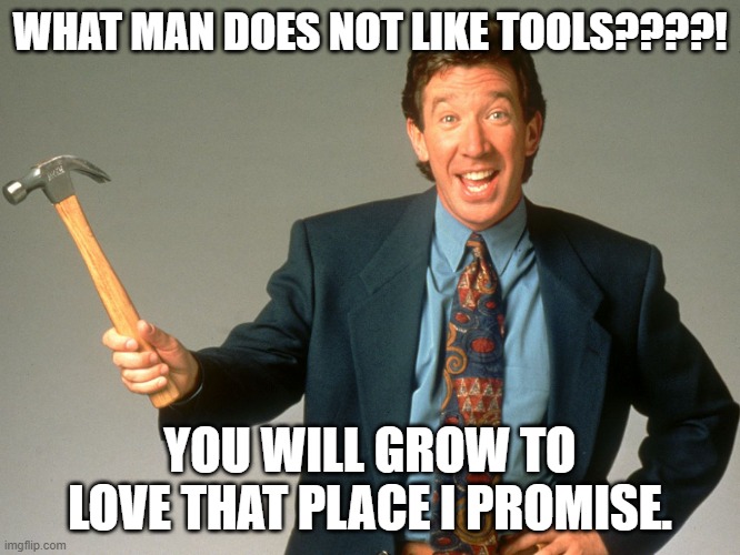 Tim the tool man | WHAT MAN DOES NOT LIKE TOOLS????! YOU WILL GROW TO LOVE THAT PLACE I PROMISE. | image tagged in tim the tool man | made w/ Imgflip meme maker