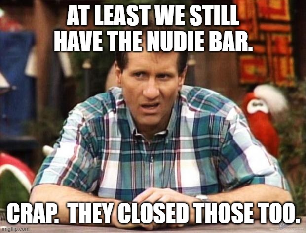 Al Bundy | AT LEAST WE STILL HAVE THE NUDIE BAR. CRAP.  THEY CLOSED THOSE TOO. | image tagged in al bundy | made w/ Imgflip meme maker