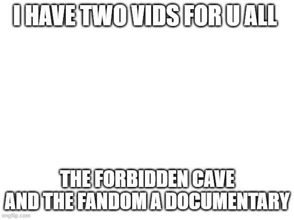 hope u all enjoy | I HAVE TWO VIDS FOR U ALL; THE FORBIDDEN CAVE AND THE FANDOM A DOCUMENTARY | image tagged in blank white template | made w/ Imgflip meme maker