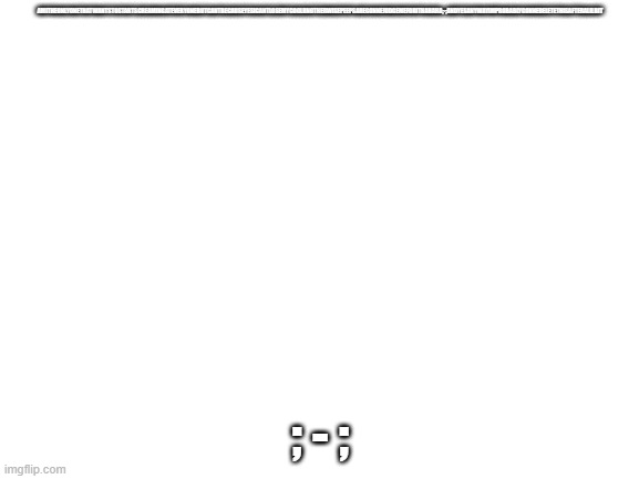 godzilla had a stroke trying to read this and fricking died lol- | AMITHEONLYONETHATWANTSTOSTARTSCREAMINGATEVERYONEBUTCANTBECAUSEYESICANTLOSEMYCOOLRNOTHERWISEPEEPSAREGONNEJUDGEMEFORITHAHAHA;-;ANDYESANYWAYIMPROBABLYGONNEDELETETHISAFTERALILBIT; ; - ; | image tagged in blank white template | made w/ Imgflip meme maker