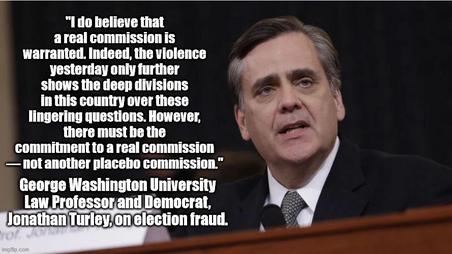 Prof Turley realizes what most Democrats refuse to believe.  With so many people believing in voter fraud, Democracy is dead. | "I do believe that a real commission is warranted. Indeed, the violence yesterday only further shows the deep divisions in this country over these lingering questions. However, there must be the commitment to a real commission — not another placebo commission."; George Washington University Law Professor and Democrat, Jonathan Turley, on election fraud. | image tagged in voter fraud,end of democracy,trump won | made w/ Imgflip meme maker