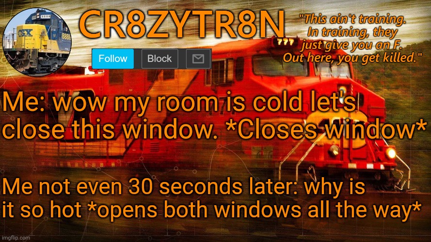 CR8ZYTR8N | Me: wow my room is cold let's close this window. *Closes window*; Me not even 30 seconds later: why is it so hot *opens both windows all the way* | image tagged in cr8zytr8n | made w/ Imgflip meme maker