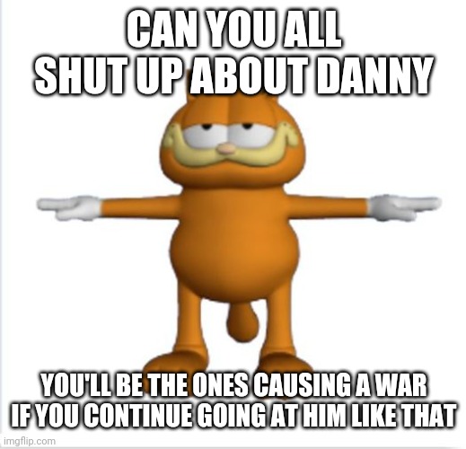 I just need to say this. don't give a fuck if y'all disagree | CAN YOU ALL SHUT UP ABOUT DANNY; YOU'LL BE THE ONES CAUSING A WAR IF YOU CONTINUE GOING AT HIM LIKE THAT | made w/ Imgflip meme maker