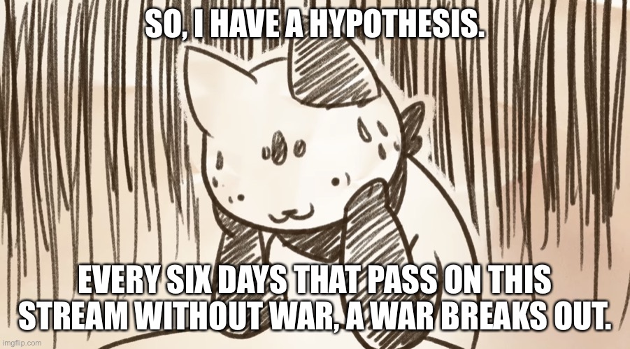 Again, this is a hypothesis | SO, I HAVE A HYPOTHESIS. EVERY SIX DAYS THAT PASS ON THIS STREAM WITHOUT WAR, A WAR BREAKS OUT. | image tagged in chipflake questioning life | made w/ Imgflip meme maker