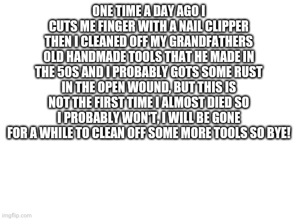 Goodbye, for now | ONE TIME A DAY AGO I CUTS ME FINGER WITH A NAIL CLIPPER THEN I CLEANED OFF MY GRANDFATHERS OLD HANDMADE TOOLS THAT HE MADE IN THE 50S AND I PROBABLY GOTS SOME RUST IN THE OPEN WOUND, BUT THIS IS NOT THE FIRST TIME I ALMOST DIED SO I PROBABLY WON'T, I WILL BE GONE FOR A WHILE TO CLEAN OFF SOME MORE TOOLS SO BYE! | image tagged in i might die but thats,a sacrifice im willing to make | made w/ Imgflip meme maker